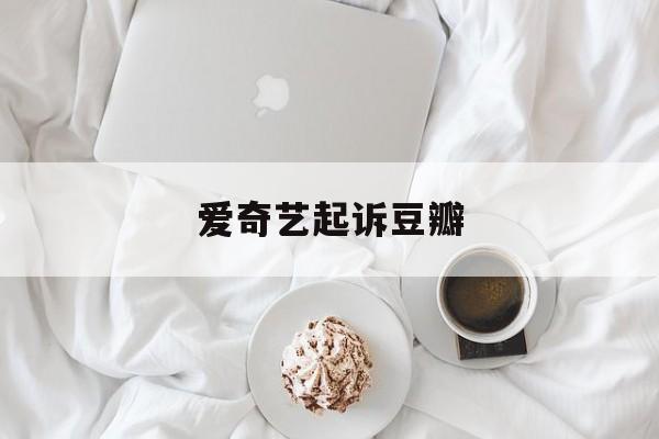 爱奇艺起诉豆瓣:(优酷爱奇艺腾讯对比)